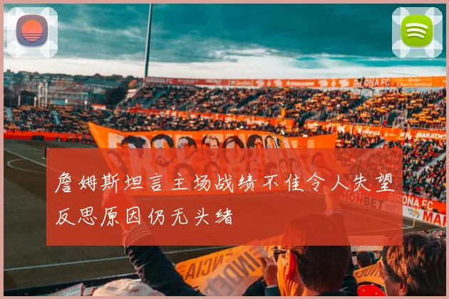 詹姆斯坦言主场战绩不佳令人失望反思原因仍无头绪