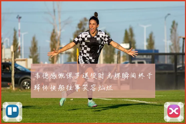 韦德感慨保罗退役时光辉瞬间终于释怀快船往事笑容灿烂
