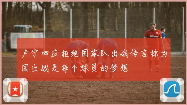卢宁回应拒绝国家队出战传言称为国出战是每个球员的梦想