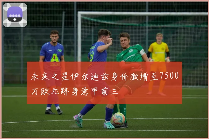 未来之星伊尔迪兹身价激增至7500万欧元跻身意甲前三