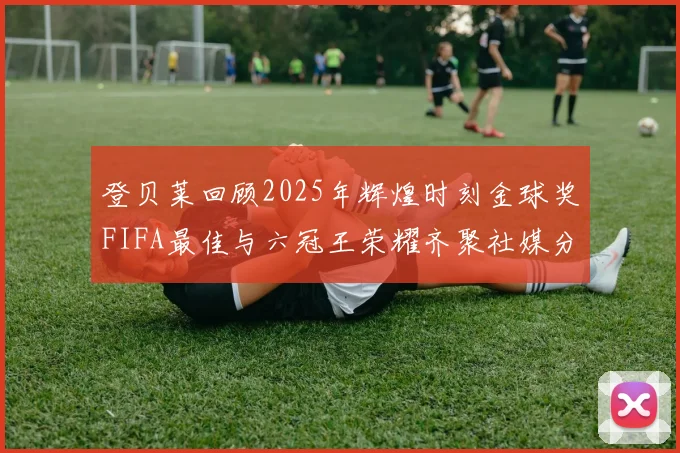 登贝莱回顾2025年辉煌时刻金球奖FIFA最佳与六冠王荣耀齐聚社媒分享