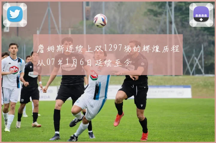 詹姆斯连续上双1297场的辉煌历程从07年1月6日延续至今