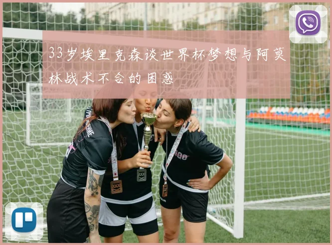 33岁埃里克森谈世界杯梦想与阿莫林战术不合的困惑
