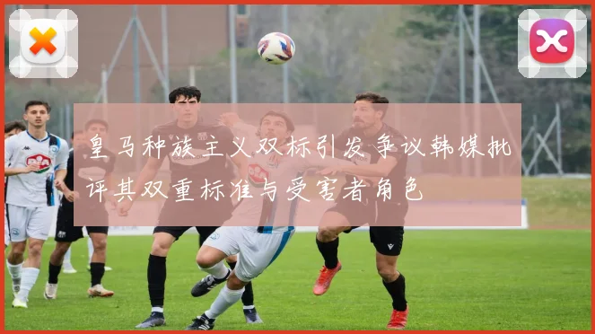 皇马种族主义双标引发争议韩媒批评其双重标准与受害者角色