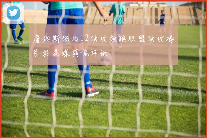 詹姆斯场均12助攻领跑联盟助攻榜引发美媒调侃评论