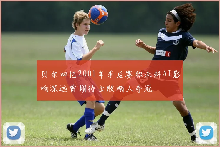 贝尔回忆2001年季后赛称未料AI影响深远曾期待击败湖人夺冠