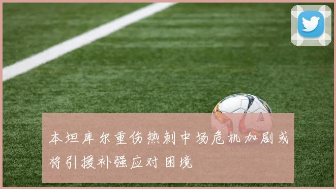 本坦库尔重伤热刺中场危机加剧或将引援补强应对困境