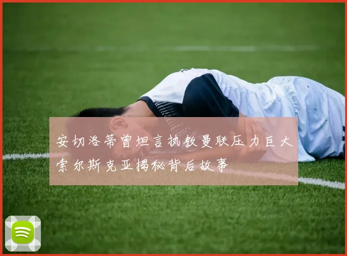 安切洛蒂曾坦言执教曼联压力巨大索尔斯克亚揭秘背后故事