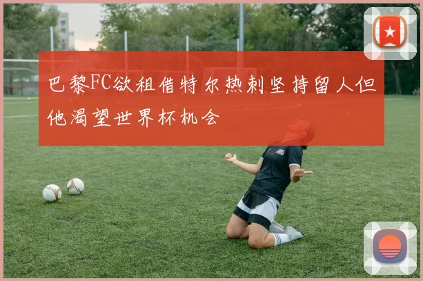 巴黎FC欲租借特尔热刺坚持留人但他渴望世界杯机会