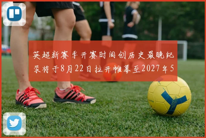 英超新赛季开赛时间创历史最晚纪录将于8月22日拉开帷幕至2027年5月30日结束