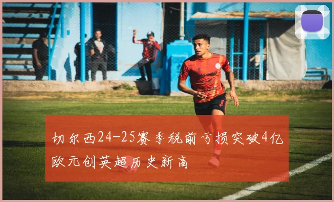 切尔西24-25赛季税前亏损突破4亿欧元创英超历史新高