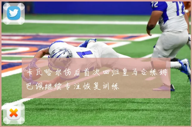 卡瓦哈尔伤后首次回归皇马合练姆巴佩继续专注恢复训练