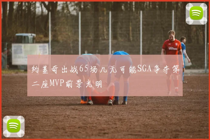 约基奇出战65场几无可能SGA争夺第二座MVP前景光明