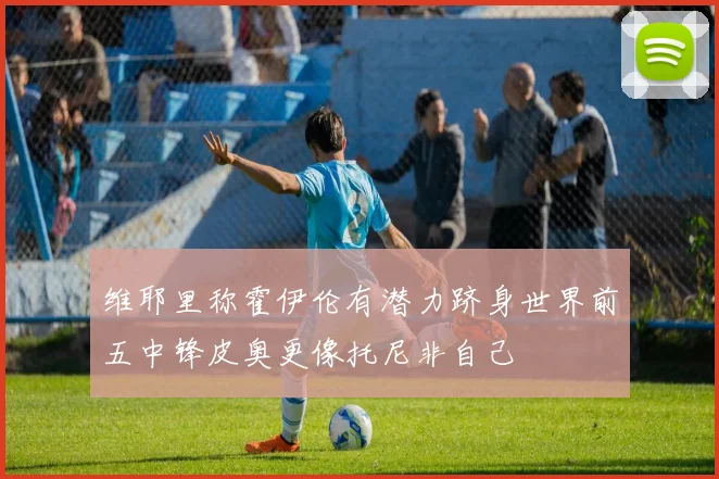 维耶里称霍伊伦有潜力跻身世界前五中锋皮奥更像托尼非自己