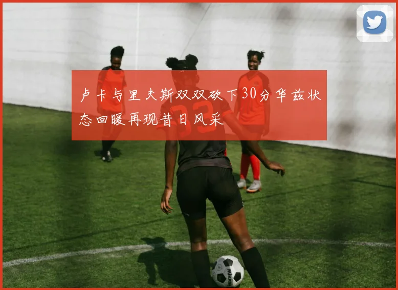 卢卡与里夫斯双双砍下30分华兹状态回暖再现昔日风采