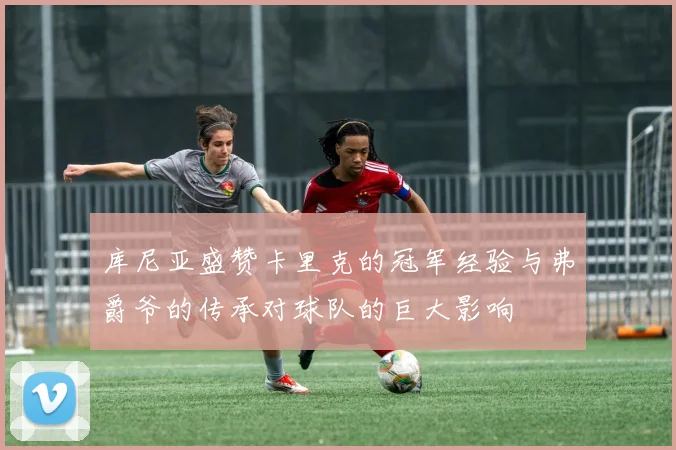 库尼亚盛赞卡里克的冠军经验与弗爵爷的传承对球队的巨大影响