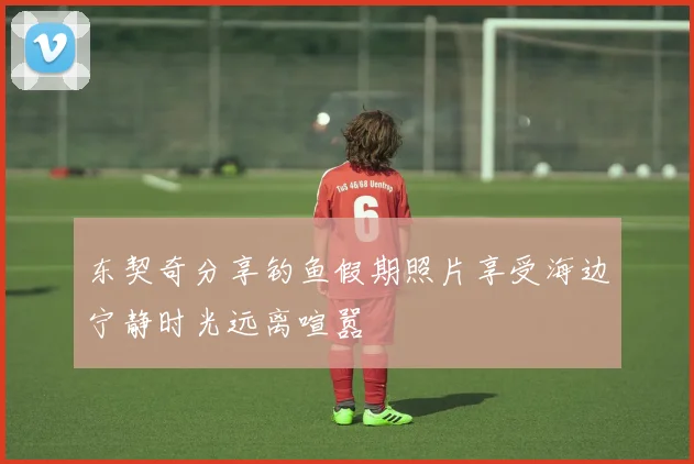 东契奇分享钓鱼假期照片享受海边宁静时光远离喧嚣
