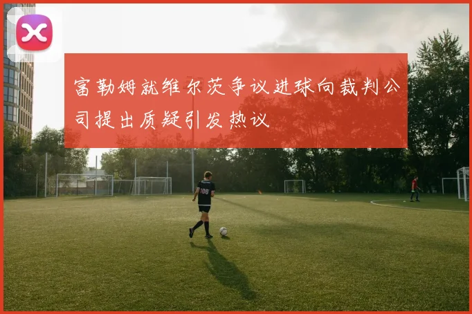 富勒姆就维尔茨争议进球向裁判公司提出质疑引发热议