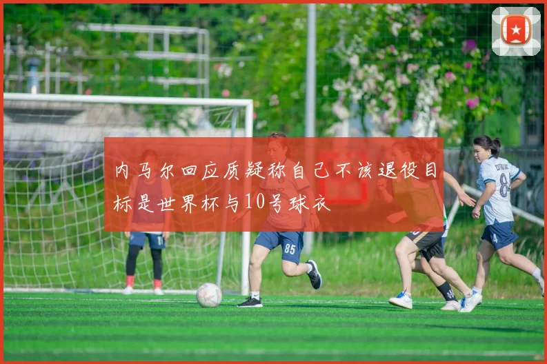 内马尔回应质疑称自己不该退役目标是世界杯与10号球衣
