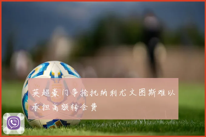 英超豪门争抢托纳利尤文图斯难以承担高额转会费