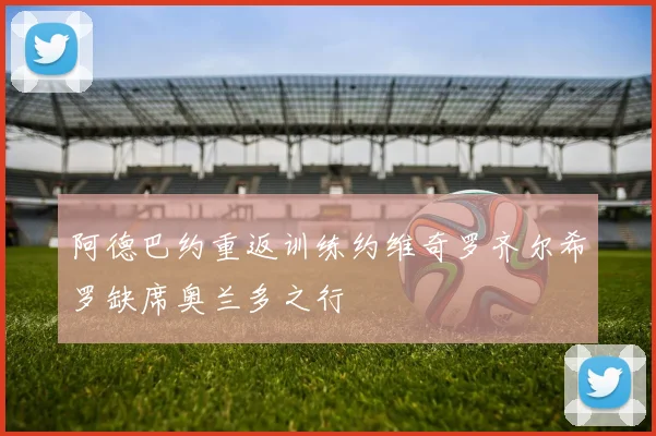 阿德巴约重返训练约维奇罗齐尔希罗缺席奥兰多之行