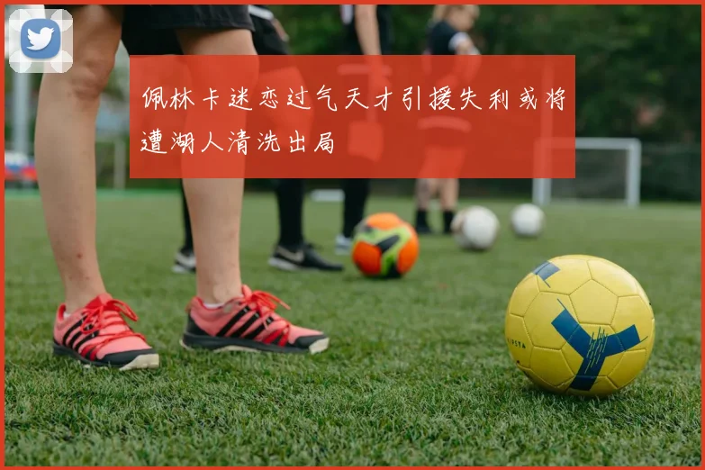 佩林卡迷恋过气天才引援失利或将遭湖人清洗出局