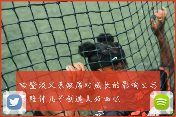 哈登谈父亲缺席对成长的影响立志多陪伴儿子创造美好回忆