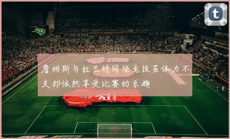 詹姆斯与杜兰特同场竞技虽体力不支却依然享受比赛的乐趣