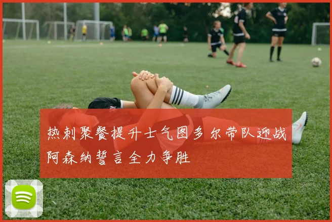 热刺聚餐提升士气图多尔带队迎战阿森纳誓言全力争胜